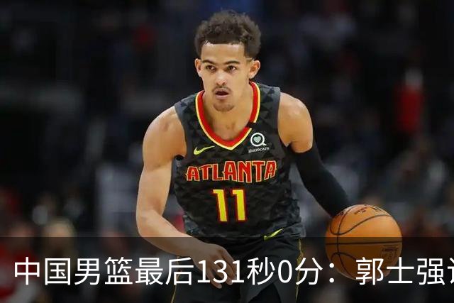 中国男篮最后131秒0分：郭士强说伊朗没篮 却被对手狂投15三分击溃