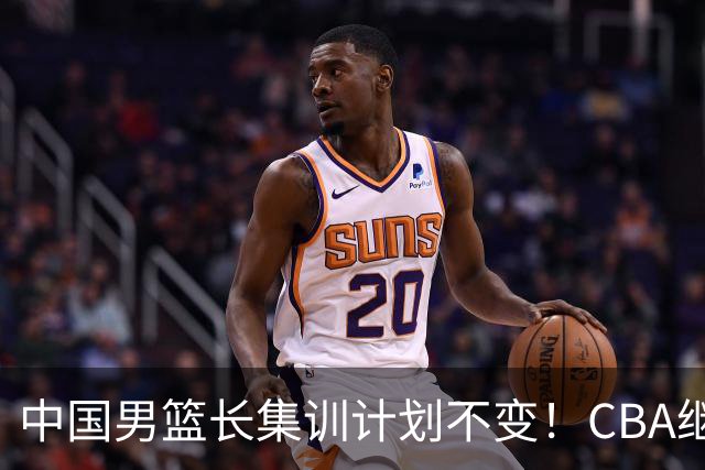 中国男篮长集训计划不变！CBA继续为世预赛让路，单次停赛1个月