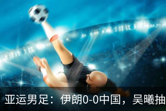 亚运男足：伊朗0-0中国，吴曦抽射中框，朱辰杰伤退