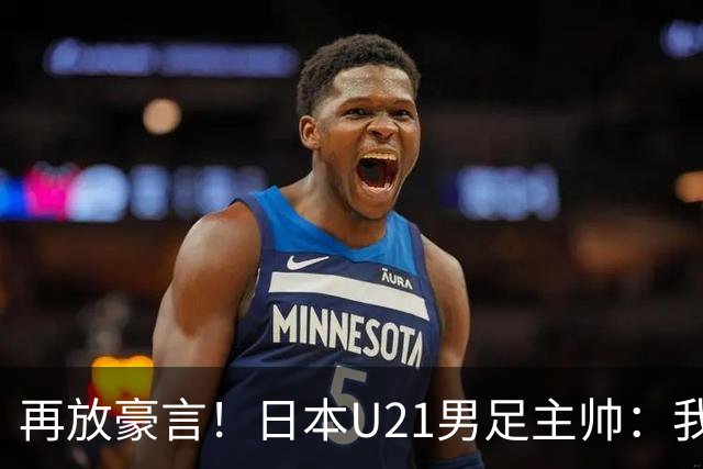再放豪言！日本U21男足主帅：我们的目标是洛杉矶奥运夺金
