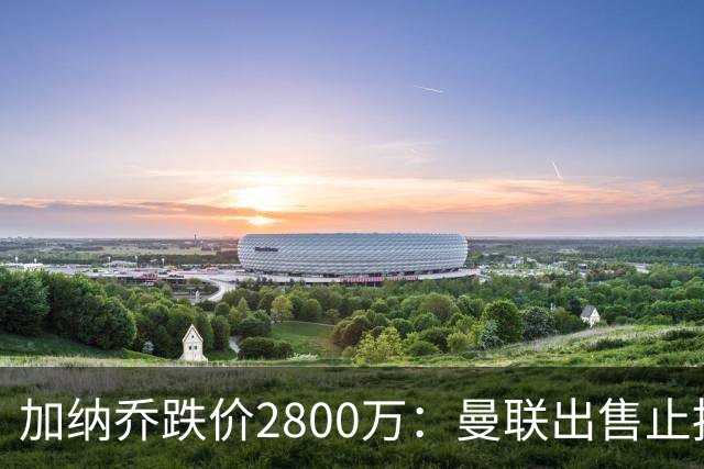 加纳乔跌价2800万：曼联出售止损，切尔西接盘变烫手山芋