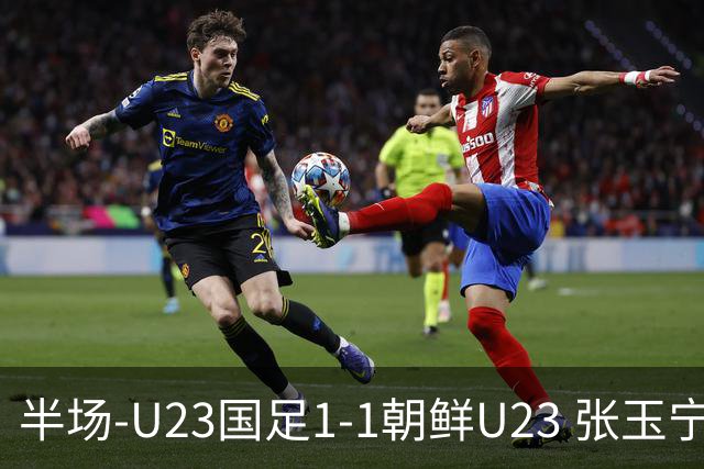 半场-U23国足1-1朝鲜U23 张玉宁头球破门吴曦献助攻毛伟杰染黄