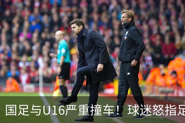 国足与U16严重撞车！球迷怒指足协：没脑子么？干嘛吃的 邵佳一：打好过程和结果