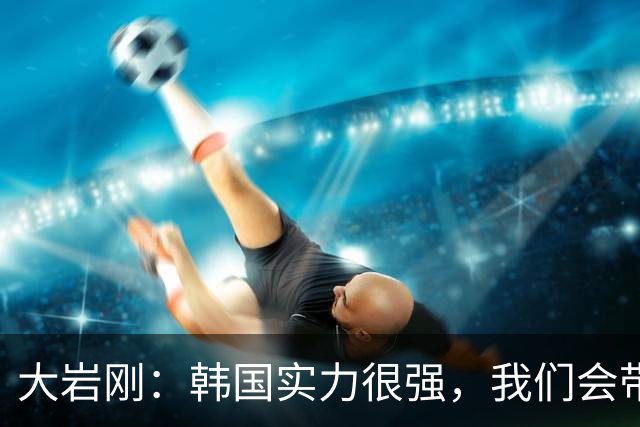 大岩刚：韩国实力很强，我们会带着挑战者的心态为胜利做好准备