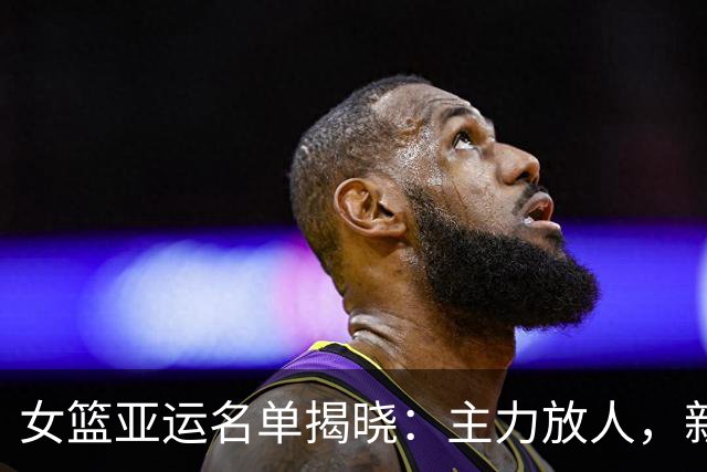 女篮亚运名单揭晓：主力放人，新星落选，这背后藏一个残酷的真相