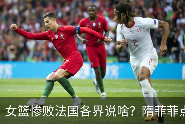 女篮惨败法国各界说啥？隋菲菲点赞，双核获认可，点张子宇失误！