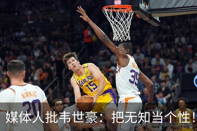 媒体人批韦世豪：把无知当个性！多次暴力报复犯规 骂对手+裁判