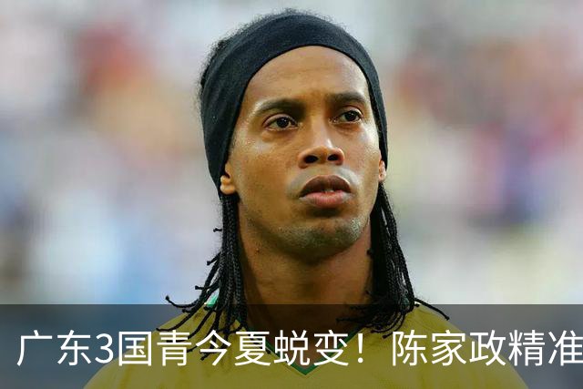 广东3国青今夏蜕变！陈家政精准，王洪泽全能表现，杨溢缓解后场