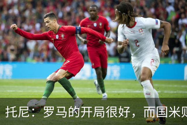 托尼：罗马的开局很好，而国米则是意甲最强的争冠热门