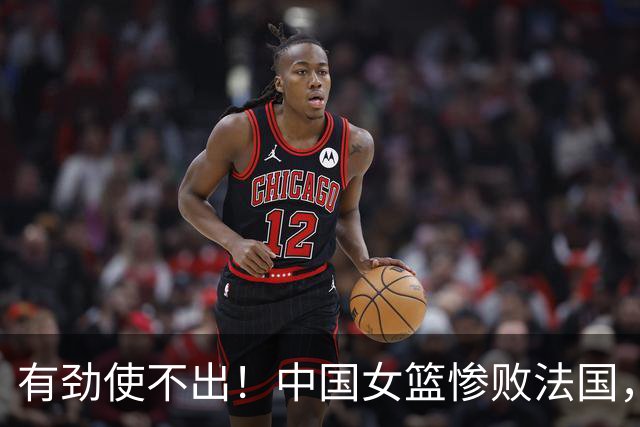 有劲使不出！中国女篮惨败法国，赛后宫鲁鸣曝原因，原来他和郎平当初困境一样！连条件都没得提