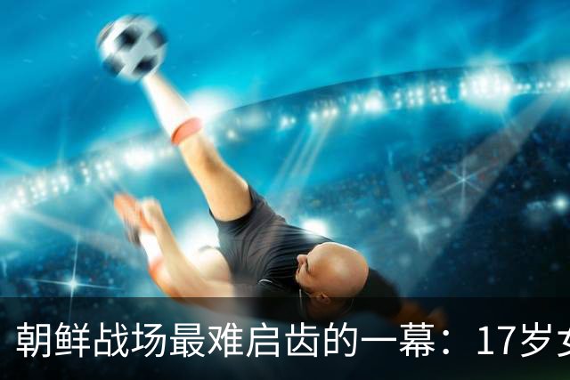 朝鲜战场最难启齿的一幕：17岁女兵为营救战友突破生理底线，此后30年绝口不提，直到秦基伟将军的回忆录道出真相，她的身份才公之于众……