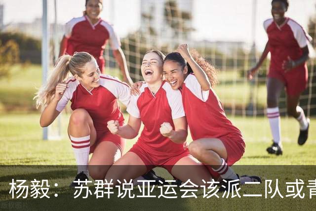 杨毅：苏群说亚运会该派二队或青年队去 现在看可能他说对了