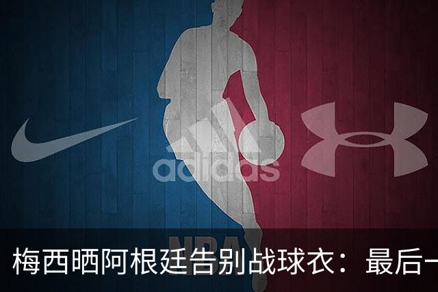梅西晒阿根廷告别战球衣：最后一场比赛，一件相伴一生的球衣