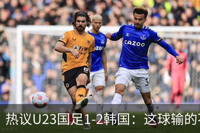热议U23国足1-2韩国：这球输的不甘心 疑似手球为何不介入