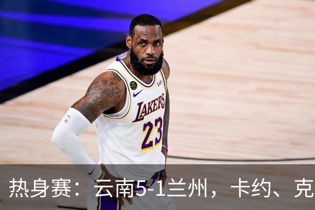 热身赛：云南5-1兰州，卡约、克莱伯梅开二度，段刘愚破门
