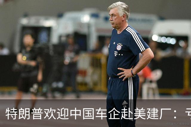 特朗普欢迎中国车企赴美建厂：亏了640亿美元，需要中国技术帮忙