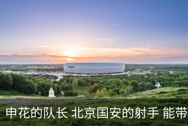 申花的队长 北京国安的射手 能带领U23在亚运会走得更加远吗