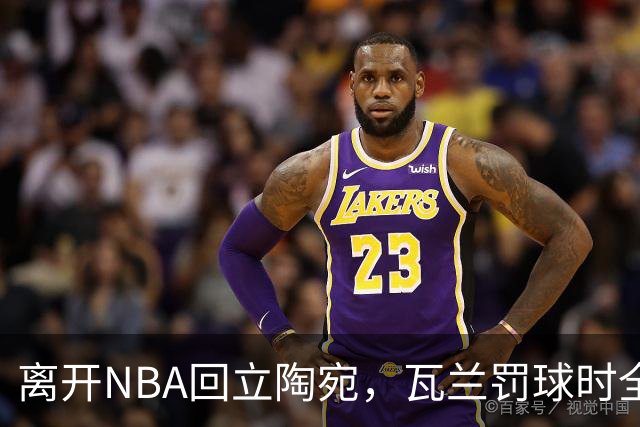 离开NBA回立陶宛，瓦兰罚球时全场为他欢呼