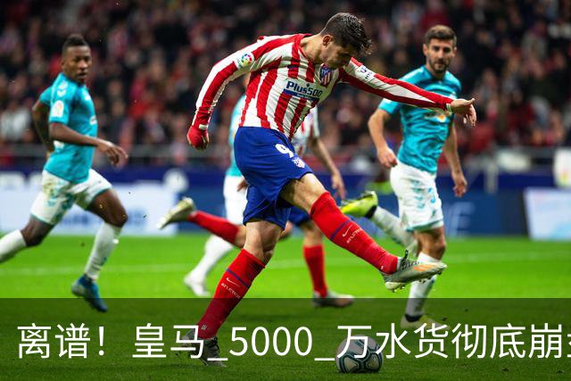 离谱！皇马 5000 万水货彻底崩盘！伯纳乌主力惨遭弃将碾压