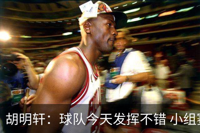 胡明轩：球队今天发挥不错 小组赛最后一场还是要保持我们的特点