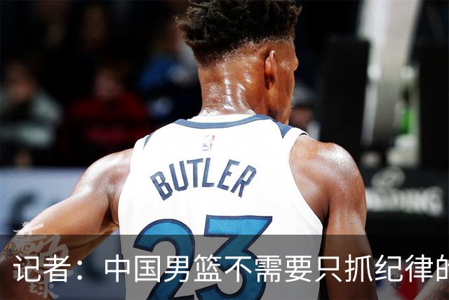 记者：中国男篮不需要只抓纪律的主教练，赛前备战方向上的错误只能郭士强承担
