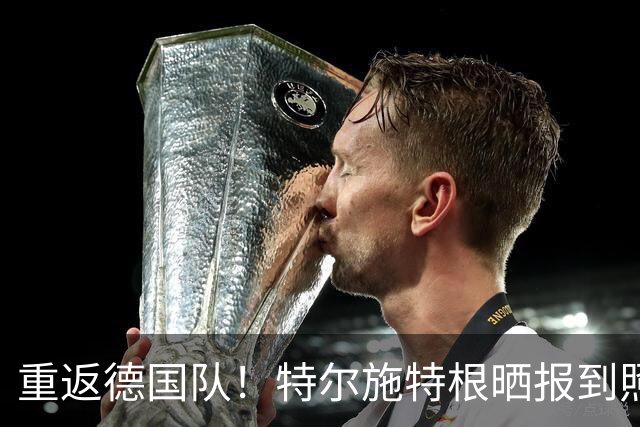 重返德国队！特尔施特根晒报到照片：自豪，感恩，回归