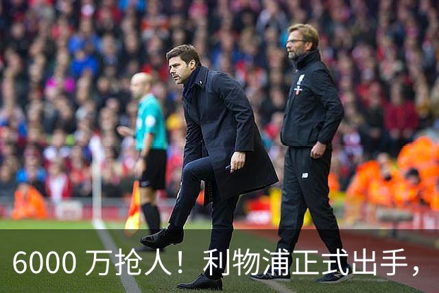 6000 万抢人！利物浦正式出手，阿森纳曼城切尔西加入混战