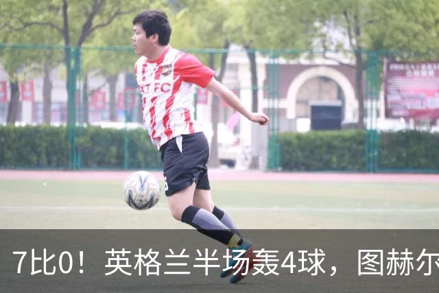 7比0！英格兰半场轰4球，图赫尔赛后称凯恩不可复制