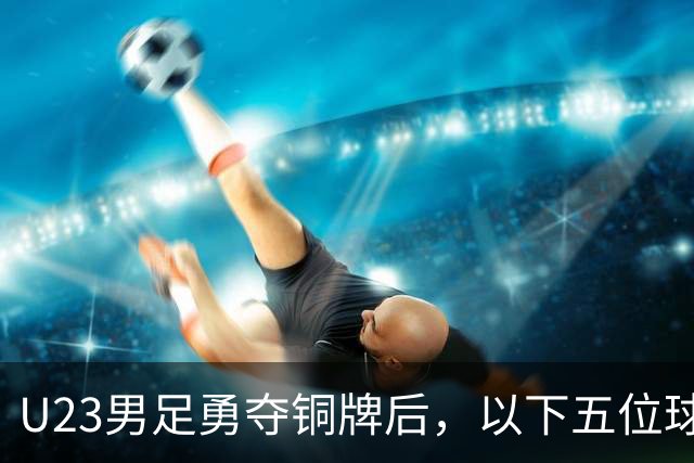 U23男足勇夺铜牌后，以下五位球员，99%被直接提拔成国足核心